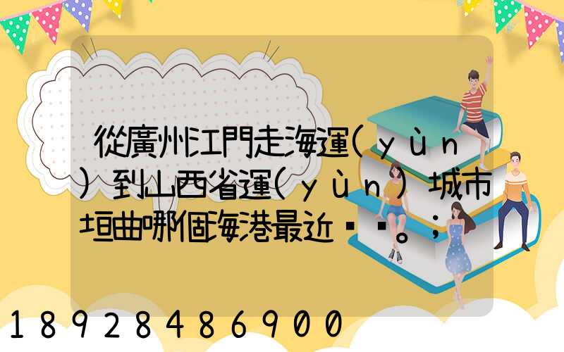 從廣州江門走海運(yùn)到山西省運(yùn)城市垣曲哪個海港最近。